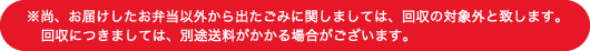 ※尚、お届けしたお弁当以から出たごみに関しましては、回収の対象外と致します。回収につきましては、別途送料がかかる場合がございます。