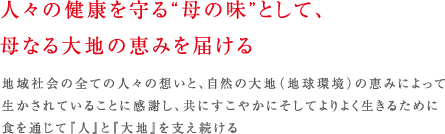 人々の健康を守る“母の味”として、母なる大地の恵みを届ける　地域社会の全ての人々の想いと、自然の大地（地球環境）の恵みによって生かされていることに感謝し、共にすこやかにそしてよりよく生きるために食を通じて『人』と『大地』を支え続ける