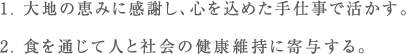 1. 大地の恵みに感謝し、心を込めた手仕事で活かす。2. 食を通じて人と社会の健康維持に寄与する。